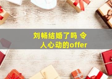 刘畅结婚了吗 令人心动的offer